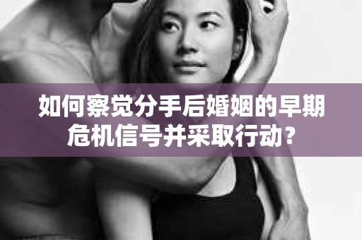 如何察觉分手后婚姻的早期危机信号并采取行动？