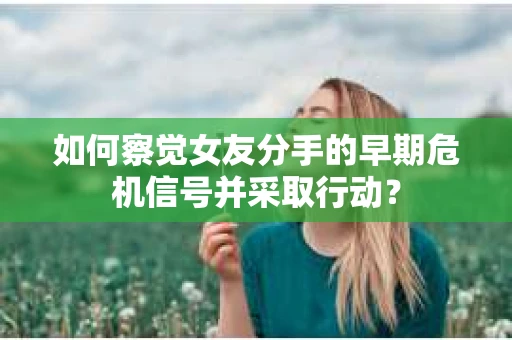如何察觉女友分手的早期危机信号并采取行动？