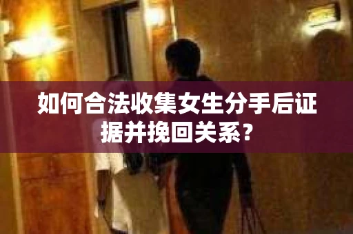 如何合法收集女生分手后证据并挽回关系？