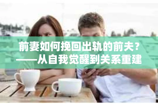 前妻如何挽回出轨的前夫？——从自我觉醒到关系重建的全面指南