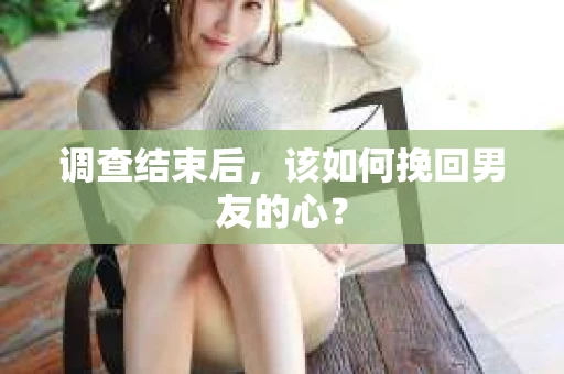 调查结束后，该如何挽回男友的心？