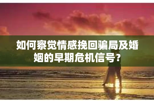 如何察觉情感挽回骗局及婚姻的早期危机信号？
