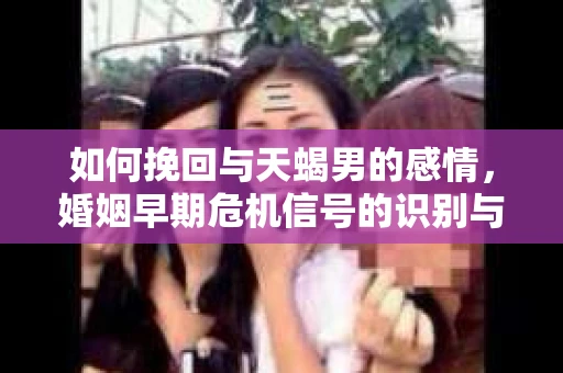 如何挽回与天蝎男的感情，婚姻早期危机信号的识别与应对