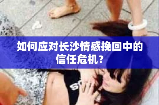 如何应对长沙情感挽回中的信任危机？
