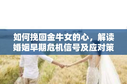 如何挽回金牛女的心，解读婚姻早期危机信号及应对策略