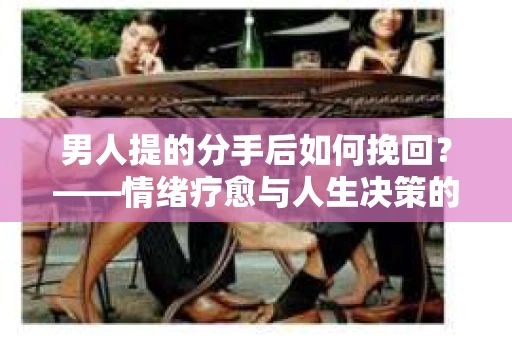 男人提的分手后如何挽回?——情绪疗愈与人生决策的干货指南 男人提的分手后如何挽回?——情绪疗愈与人生决策的干货指南