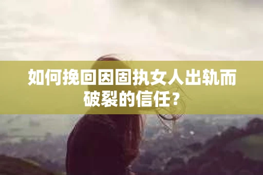 如何挽回因固执女人出轨而破裂的信任？