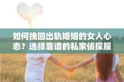 如何挽回出轨婚姻的女人心态？选择靠谱的私家侦探服务指南