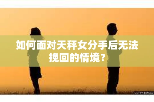 如何面对天秤女分手后无法挽回的情境？