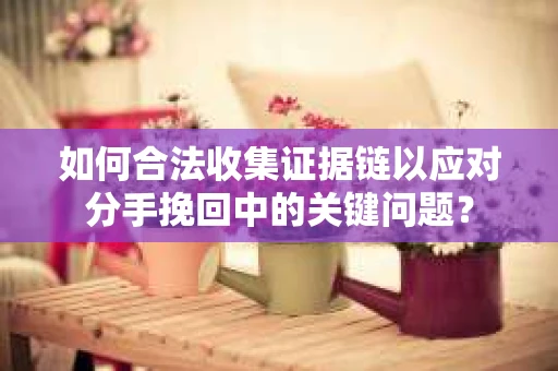 如何合法收集证据链以应对分手挽回中的关键问题？