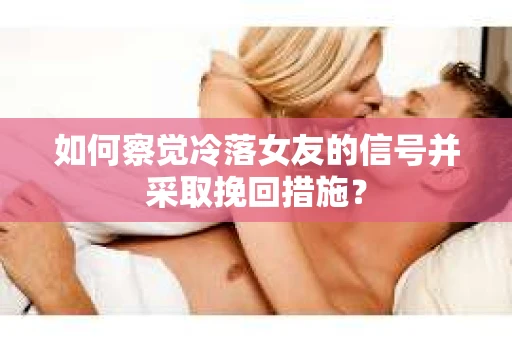 如何察觉冷落女友的信号并采取挽回措施？