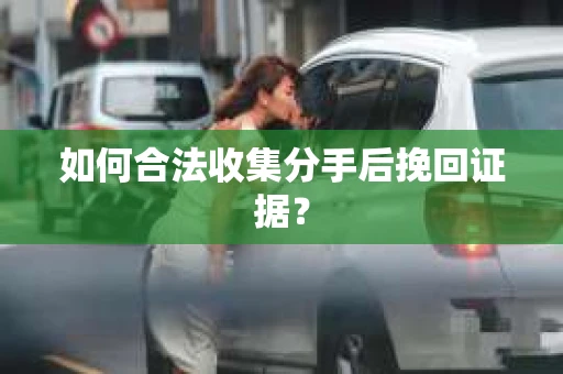 如何合法收集分手后挽回证据？