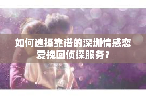 如何选择靠谱的深圳情感恋爱挽回侦探服务？