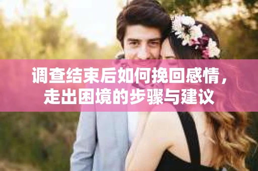 调查结束后如何挽回感情，走出困境的步骤与建议