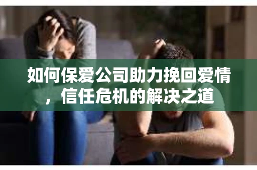 如何保爱公司助力挽回爱情,信任危机的解决之道 如何保爱公司助力挽回爱情,信任危机的解决之道