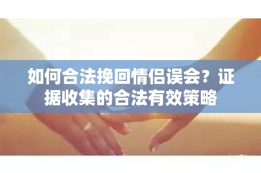 如何合法挽回情侣误会?证据收集的合法有效策略 如何合法挽回情侣误会?证据收集的合法有效策略