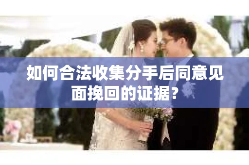 如何合法收集分手后同意见面挽回的证据？
