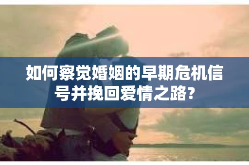 如何察觉婚姻的早期危机信号并挽回爱情之路？