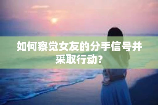 如何察觉女友的分手信号并采取行动？