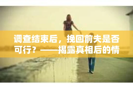 调查结束后，挽回前夫是否可行？——揭露真相后的情感疗愈与人生决策