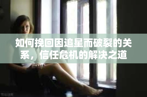 如何挽回因追星而破裂的关系，信任危机的解决之道