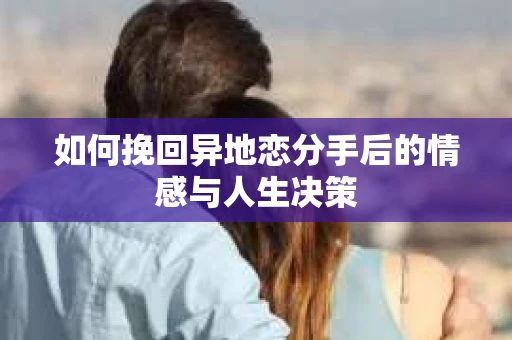 如何挽回异地恋分手后的情感与人生决策