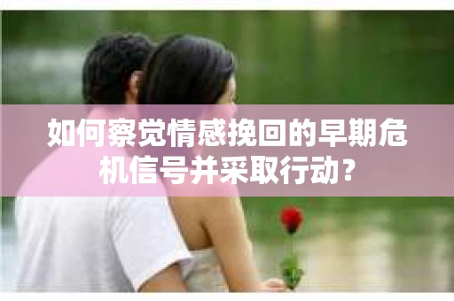 如何察觉情感挽回的早期危机信号并采取行动？