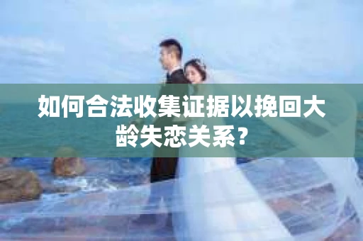 如何合法收集证据以挽回大龄失恋关系? 如何合法收集证据以挽回大龄失恋关系?