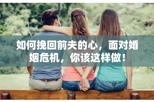 如何挽回前夫的心，面对婚姻危机，你该这样做！
