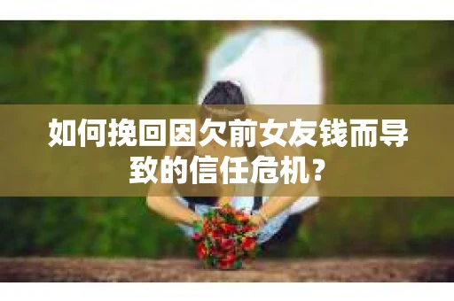 如何挽回因欠前女友钱而导致的信任危机？