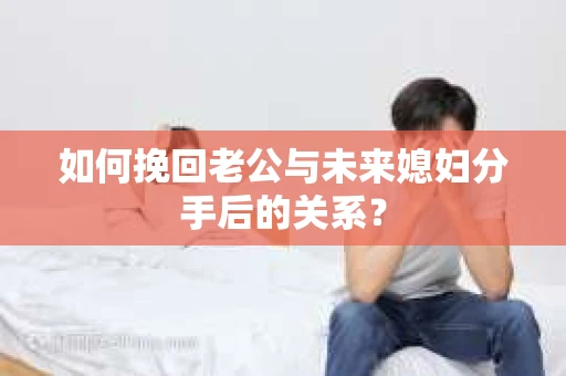 如何挽回老公与未来媳妇分手后的关系？