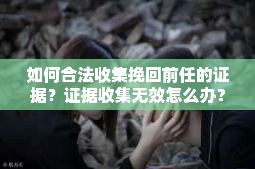 如何合法收集挽回前任的证据?证据收集无效怎么办? 如何合法收集挽回前任的证据?证据收集无效怎么办?