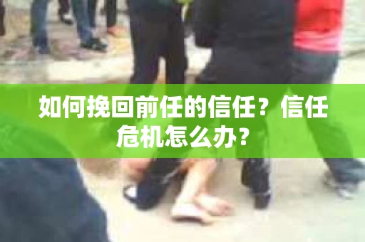 如何挽回前任的信任？信任危机怎么办？