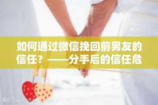 如何通过微信挽回前男友的信任？——分手后的信任危机解决方案