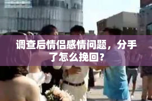 调查后情侣感情问题，分手了怎么挽回？