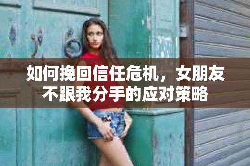 如何挽回信任危机,女朋友不跟我分手的应对策略 如何挽回信任危机,女朋友不跟我分手的应对策略