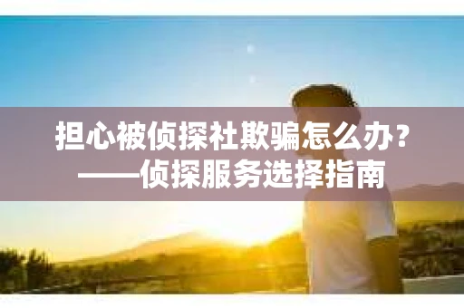 担心被侦探社欺骗怎么办？——侦探服务选择指南